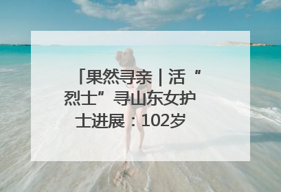 果然寻亲｜活“烈士”寻山东女护士进展：102岁老兵提供新线索