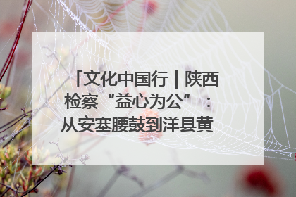文化中国行｜陕西检察“益心为公”：从安塞腰鼓到洋县黄酒的非遗守护