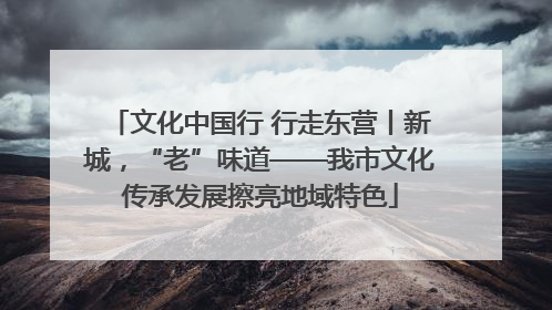 文化中国行 行走东营丨新城，“老”味道——我市文化传承发展擦亮地域特色
