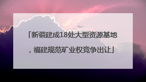 新疆建成18处大型资源基地，福建规范矿业权竞争出让