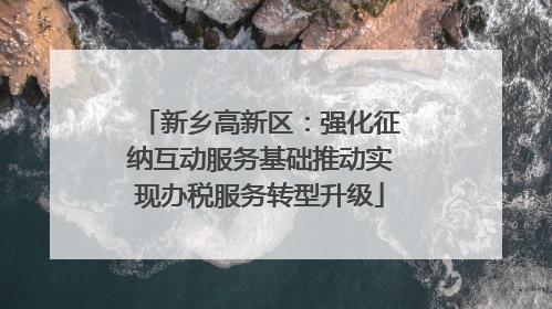 新乡高新区：强化征纳互动服务基础推动实现办税服务转型升级