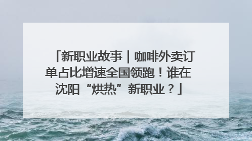 新职业故事｜咖啡外卖订单占比增速全国领跑！谁在沈阳“烘热”新职业？