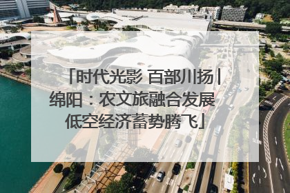 时代光影 百部川扬│绵阳：农文旅融合发展 低空经济蓄势腾飞
