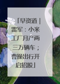 早资道｜雷军：小米工厂月产两三万辆车；曹操出行开启招股