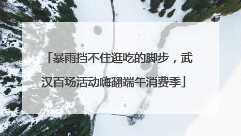 暴雨挡不住逛吃的脚步，武汉百场活动嗨翻端午消费季