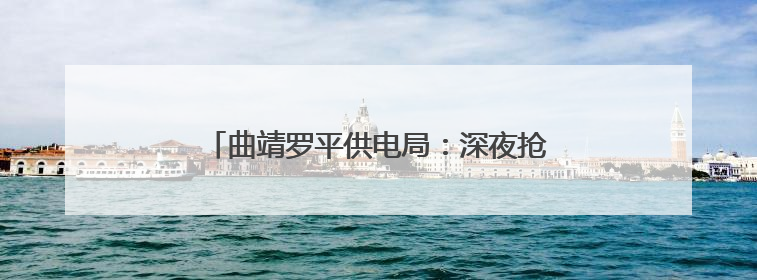 曲靖罗平供电局：深夜抢修复电护航“晨光生意”