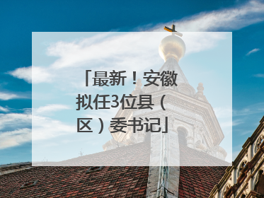 最新！安徽拟任3位县（区）委书记