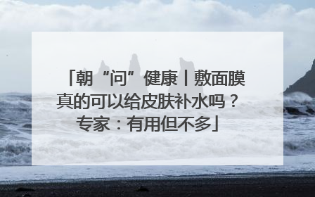 朝“问”健康丨敷面膜真的可以给皮肤补水吗？专家：有用但不多