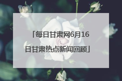 每日甘肃网6月16日甘肃热点新闻回顾