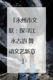 永州市文联：探寻江永古韵 舞动文艺新章