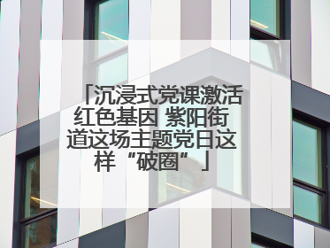 沉浸式党课激活红色基因 紫阳街道这场主题党日这样“破圈”