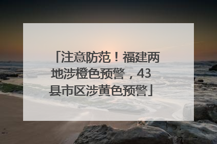 注意防范！福建两地涉橙色预警，43县市区涉黄色预警