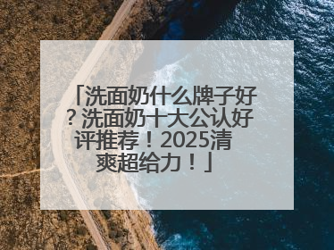 洗面奶什么牌子好？洗面奶十大公认好评推荐！2025清爽超给力！