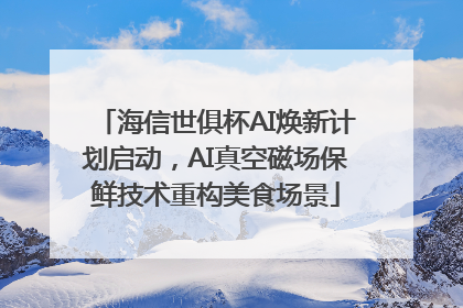 海信世俱杯AI焕新计划启动，AI真空磁场保鲜技术重构美食场景