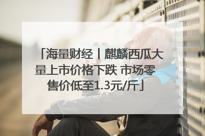 海量财经丨麒麟西瓜大量上市价格下跌 市场零售价低至1.3元/斤