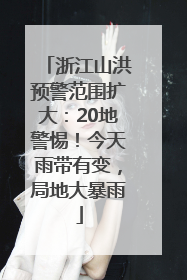 浙江山洪预警范围扩大：20地警惕！今天雨带有变，局地大暴雨