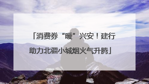 消费券“暖”兴安！建行助力北疆小城烟火气升腾