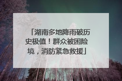 湖南多地降雨破历史极值！群众被困险境，消防紧急救援