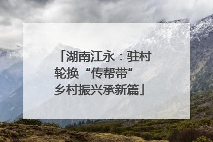 湖南江永：驻村轮换“传帮带” 乡村振兴承新篇