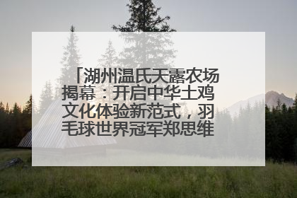 湖州温氏天露农场揭幕：开启中华土鸡文化体验新范式，羽毛球世界冠军郑思维助力品牌兴农