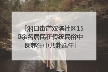 湘口街道双塔社区150余名居民在传统民俗中医养生中共赴端午