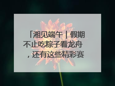 湘见端午｜假期不止吃粽子看龙舟，还有这些精彩赛事活动等你来