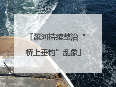 漯河持续整治“桥上垂钓”乱象