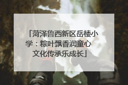 菏泽鲁西新区岳楼小学：粽叶飘香润童心 文化传承乐成长