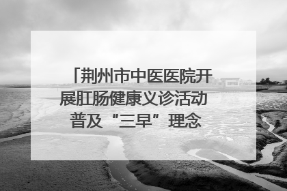 荆州市中医医院开展肛肠健康义诊活动 普及“三早”理念 传递健康生活