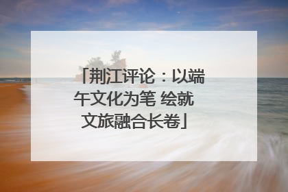 荆江评论：以端午文化为笔 绘就文旅融合长卷