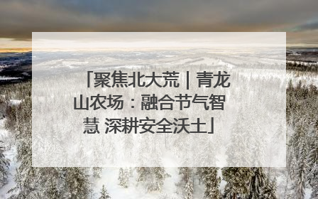 聚焦北大荒｜青龙山农场：融合节气智慧 深耕安全沃土
