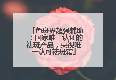 色斑界超强辅助：国家唯一认证的祛斑产品，央视唯一认可祛斑霜