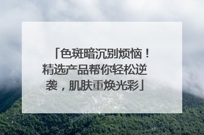 色斑暗沉别烦恼！精选产品帮你轻松逆袭，肌肤重焕光彩