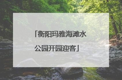 衡阳玛雅海滩水公园开园迎客