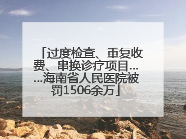 过度检查、重复收费、串换诊疗项目……海南省人民医院被罚1506余万