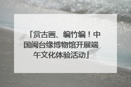 赏古画、编竹编！中国闽台缘博物馆开展端午文化体验活动