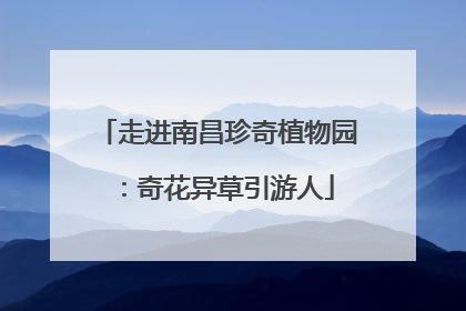 走进南昌珍奇植物园：奇花异草引游人