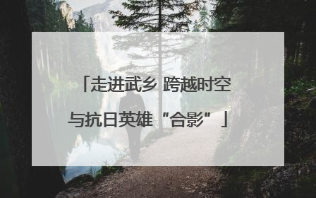 走进武乡 跨越时空与抗日英雄“合影”