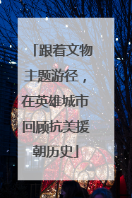 跟着文物主题游径，在英雄城市回顾抗美援朝历史