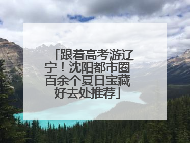 跟着高考游辽宁！沈阳都市圈百余个夏日宝藏好去处推荐