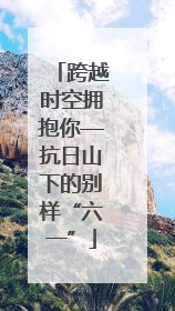 跨越时空拥抱你—抗日山下的别样“六一”