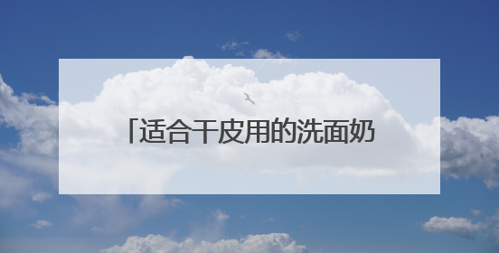 适合干皮用的洗面奶推荐，洗面奶哪款好用2025精选推介！