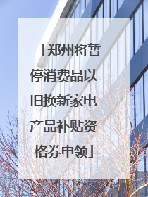 郑州将暂停消费品以旧换新家电产品补贴资格券申领