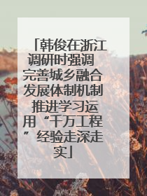 韩俊在浙江调研时强调 完善城乡融合发展体制机制 推进学习运用“千万工程”经验走深走实