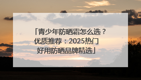 青少年防晒霜怎么选？优质推荐：2025热门好用防晒品牌精选