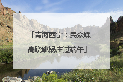青海西宁：民众踩高跷跳锅庄过端午