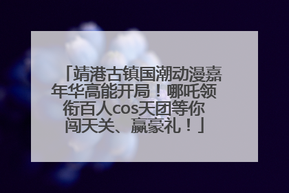 靖港古镇国潮动漫嘉年华高能开局！哪吒领衔百人cos天团等你闯天关、赢豪礼！