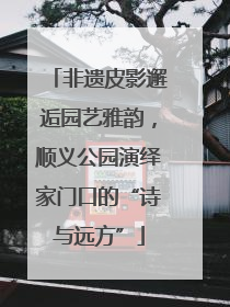 非遗皮影邂逅园艺雅韵，顺义公园演绎家门口的“诗与远方”