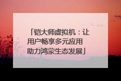 铠大师虚拟机：让用户畅享多元应用 助力鸿蒙生态发展