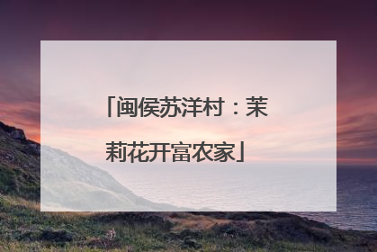 闽侯苏洋村：茉莉花开富农家
